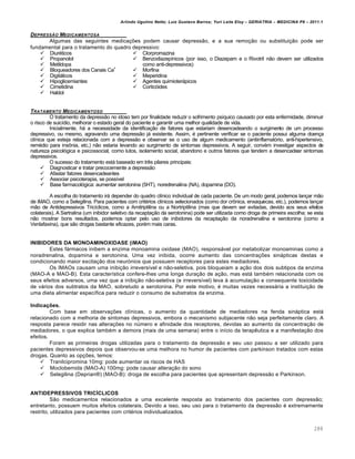Arlindo Ugulino Netto; Luiz Gustavo Barros; Yuri Leite Eloy – GERIATRIA – MEDICINA P8 – 2011.1
288
DEPRESS…O MEDICAMENTOSA
Algumas das seguintes medicações podem causar depressão, e a sua remoção ou substituição pode ser
fundamental para o tratamento do quadro depressivo:
 Diuréticos
 Propanolol
 Metildopa
 Bloqueadores dos Canais Ca+
 Digitálicos
 Hipoglicemiantes
 Cimetidina
 Haldol
 Clorpromazina
 Benzodiazepínicos (por isso, o Diazepam e o Rivotril não devem ser utilizados
como anti-depressivos)
 Morfina
 Meperidina
 Agentes quimioterápicos
 Corticóides
TRATAMENTO MEDICAMENTOSO
O tratamento da depressão no idoso tem por finalidade reduzir o sofrimento psíquico causado por esta enfermidade, diminuir
o risco de suicídio, melhorar o estado geral do paciente e garantir uma melhor qualidade de vida.
Inicialmente, há a necessidade da identificação de fatores que estariam desencadeando o surgimento de um processo
depressivo, ou mesmo, agravando uma depressão já existente. Assim, é pertinente verificar se o paciente possui alguma doença
clínica que esteja relacionada com a depressão e observar se o uso de algum medicamento (antiinflamatório, anti-hipertensivo,
remédio para insônia, etc.) não estaria levando ao surgimento de sintomas depressivos. A seguir, convém investigar aspectos de
natureza psicológica e psicossocial, como lutos, isolamento social, abandono e outros fatores que tendem a desencadear sintomas
depressivos.
O sucesso do tratamento está baseado em três pilares principais:
 Diagnosticar e tratar precocemente a depressão
 Afastar fatores desencadeantes
 Associar psicoterapia, se possível
 Base farmacológica: aumentar serotonina (5HT), noredrenalina (NA), dopamina (DO).
A escolha do tratamento irá depender do quadro clínico individual de cada paciente. De um modo geral, podemos lançar mão
de iMAO, como a Selegilina. Para pacientes com critérios clínicos selecionados (como dor crônica, enxaquecas, etc.), podemos lançar
mão de Antidepressivos Tricíclicos, como a Amitriptilina ou a Nortriptilina (mas que devem ser evitadas, devido aos seus efeitos
colaterais). A Sertralina (um inibidor seletivo da recaptação da serotonina) pode ser utilizada como droga de primeira escolha; se esta
não mostrar bons resultados, podemos optar pelo uso de inibidores da recaptação da noradrenalina e serotonina (como a
Venlafaxina), que são drogas bastante eficazes, porém mais caras.
INIBIDORES DA MONOAMINOXIDASE (iMAO)
Estes fármacos inibem a enzima monoamina oxidase (MAO), responsável por metabolizar monoaminas como a
noradrenalina, dopamina e serotonina. Uma vez inibida, ocorre aumento das concentrações sinápticas destas e
condicionando maior excitação dos neurónios que possuem receptores para estes mediadores.
Os IMAOs causam uma inibição irreversível e não-seletiva, pois bloqueiam a ação dos dois subtipos da enzima
(MAO-A e MAO-B). Esta característica confere-lhes uma longa duração de ação, mas está também relacionada com os
seus efeitos adversos, uma vez que a inibição não-seletiva (e irreversível) leva à acumulação e consequente toxicidade
de vários dos subtratos da MAO, sobretudo a serotonina. Por este motivo, é muitas vezes necessária a instituição de
uma dieta alimentar específica para reduzir o consumo de substratos da enzima.
Indicações.
Com base em observações clínicas, o aumento da quantidade de mediadores na fenda sináptica está
relacionado com a melhoria de sintomas depressivos, embora o mecanismo subjacente não seja perfeitamente claro. A
resposta parece residir nas alterações no número e afinidade dos receptores, devidas ao aumento da concentração de
mediadores, o que explica também a demora (mais de uma semana) entre o início da terapêutica e a manifestação dos
efeitos.
Foram as primeiras drogas utilizadas para o tratamento da depressão e seu uso passou a ser utilizado para
pacientes depressivos depois que observou-se uma melhora no humor de pacientes com parkinson tratados com estas
drogas. Quanto as opções, temos:
 Tranilcipromina 10mg: pode aumentar os riscos de HAS
 Moclobemida (MAO-A) 100mg: pode causar alteração do sono
 Selegilina (Deprian®) (MAO-B): droga de escolha para pacientes que apresentam depressão e Parkinson.
ANTIDEPRESSIVOS TRICÍCLICOS
São medicamentos relacionados a uma excelente resposta ao tratamento dos pacientes com depressão;
entretanto, possuem muitos efeitos colaterais. Devido a isso, seu uso para o tratamento da depressão é extremamente
restrito, utilizados para pacientes com critérios individualizados.
 