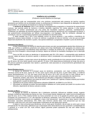 Arlindo Ugulino Netto; Luiz Gustavo Barros; Yuri Leite Eloy – GERIATRIA – MEDICINA P8 – 2011.1
291
MED RESUMOS 2011
NETTO, Arlindo Ugulino.
GERIATRIA
DEMÊNCIA DE ALZHEIMER
(Professora Januária Medeiros de Queiroga)
Dem„ncia pode ser compreendida como uma s…ndrome caracterizada pela presen‚a de decl…nio cognitivo
persistente que interfere com as atividades sociais ou profissionais do indiv…duo e que independe de altera‚•es do n…vel
de consci„ncia. O principal tipo de dem„ncia • a doen‚a de Alzheimer.
A demência de Alzheimer (DA) • uma afec‚ƒo neurodegenerativa progressiva e irrevers…vel de aparecimento
insidioso, que acarreta perda de mem‡ria e diversos dist†rbios cognitivos. Em outras palavras, • uma doen‚a
degenerativa do c•rebro caracterizada por uma perda das faculdades cognitivas superiores, manifestando-se,
inicialmente, por altera‚•es da mem‡ria epis‡dica. Estes d•fices amn•sicos agravam-se com a progressƒo da doen‚a, e
sƒo posteriormente acompanhados por d•fices visuo-espaciais e de linguagem. Nƒo h€, entretanto, altera‚ƒo da
consci„ncia; mas sim, incapacita‚ƒo progressiva para atividades da vida di€ria (AVD).
• v€lido ressaltar que a DA • uma realidade comum na cl…nica geri€trica, o que justifica a importŽncia do
diagn‡stico precoce desta entidade, no intuito de melhorar a qualidade de vida do indiv…duo, uma vez que as drogas
dispon…veis atualmente nƒo revertem o quadro, mas apenas estabilizam a progressƒo e impedem a piora da dem„ncia.
CONSIDERA•‚ES GERAIS
A base histopatol‡gica da doen‚a foi descrita pela primeira vez pelo neuropatologista alemƒo Alois Alzheimer em
1909, que verificou a exist„ncia juntamente com placas senis (hoje identificadas como agregados de prote…na beta-
amil‡ide), de emaranhados neurofibrilares (hoje associados a muta‚ƒo da prote…na tau, no interior dos neurot†bulos).
Atribui-se a Emil Kraepelin a denomina‚ƒo da doen‚a, depois de combinar os resultados histol‡gicos com a descri‚ƒo
cl…nica.
Cerca de 60% de todas as dem„ncias • representada pela DA (15% delas • compreendida pela dem„ncia
vascular, objeto de estudo do pr‡ximo cap…tulo; a dem„ncia mista • considerada uma associa‚ƒo entre Alzheimer e a
vascular).
A DA •, portanto, a causa mais comum de dem„ncia, sendo considerada de in…cio precoce quando ocorre antes
dos 65 anos e de in…cio tardio quando ocorre ap‡s 65 -70 anos. A DA desenvolve-se lentamente ao longo dos anos (a
DA precoce apresenta progressƒo mais r€pida) e, geralmente, est€ associada ao comprometimento generalizado das
fun‚•es cognitivas.
DADOS EPIDEMIOLƒGICOS
A doen‚a de Alzheimer • a principal causa de dem„ncia, acometendo, com maior incid„ncia (30-40%),
indiv…duos acima de 85 anos; menos de 1% dos casos ocorre antes dos 65 anos. A partir desta idade, a incid„ncia
cresce demasiadamente: 5 a 10% dos casos ocorre aos 65 anos e 30 a 40% com 85 anos ou mais. Nota-se que o
Alzheimer • mais comum nas mulheres, podendo ser explicada, em parte, pela maior expectativa de vida feminina.
Atualmente, existem, pelo menos, tr„s obst€culos que dificultam o diagn‡stico e tratamento da DA:
 Aus„ncia de teste diagn‡stico que possa ser aceito como "padrƒo-ouro" (apenas a bi‡psia cerebral post-mortem
pode garantir o quadro de dem„ncia).
 Interfer„ncia dos atuais crit•rios diagn‡sticos utilizados (DSM-III-R, do DSM-IV ou do CID-10)
 Dificuldade na utiliza‚ƒo de testes neuropsicol‡gicos validados em outros pa…ses que podem ter acur€cia muito
diferente, dependendo de fatores culturais e sociais.
FATORES DE RISCO
A etiologia da doen‚a de Alzheimer nƒo • totalmente conhecida. Atribuem-se m†ltiplas causas, sugerem
etiologia multifatorial relacionada aos fatores de risco. Os principais fatores relatados sƒo: idade (ocorre principalmente
ap‡s 64 anos, em 6 a 10%); hist‡ria familiar (os riscos aumentam em 3,5x se h€ parente de primeiro grau); gen•tica
(muta‚•es nos cromossomos 21,14,1 sƒo descritas na literatura); ambientais, como TCE (devido Œ maior deposi‚ƒo de
prote…nas β-amil‡ide, como ocorre em pugilistas) e baixo n…vel educacional (questiona-se a baixa reserva neuronal
associada); vasculares (aterosclerose, ICO, HAS); sexo Feminino (devido baixo n…vel educacional que era mais
associado a este sexo e/ou uma maior longevidade e expectativa de vida deste grupo sexual).
A idade • o fator primordial para dem„ncias, de um modo geral. Entretanto, nƒo se sabe ao certo qual a causa
principal da DA. Por esta razƒo, defende-se que a associa‚ƒo entre v€rios fatores de risco aumentam a probabilidade de
o paciente vir a cursar com DA; muito embora, alguns pacientes podem apresentar DA mas sem relatar fatores
predisponentes.
 