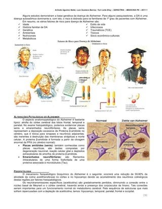 Arlindo Ugulino Netto; Luiz Gustavo Barros; Yuri Leite Eloy – GERIATRIA – MEDICINA P8 – 2011.1
292
Alguns estudos demonstram a base gen•tica da doen‚a de Alzheimer. Para alguns pesquisadores, a DA • uma
doen‚a autoss‹mica dominante e, com isto, o risco • dobrado para os familiares de 1” grau de pacientes com Alzheimer.
Em resumo, os v€rios fatores de risco para doen‚a de Alzheimer sƒo:
 Idade
 Hist‡ria familiar de DA
 Gen•tica
 Ambientais
 Nutricionais
 Metab‡licos
 Estilo de vida
 Infecciosos
 Traum€ticos (TCE)
 T‡xicos
 S‡cio econ‹mico-culturais
ALTERA•‚ES PATOLƒGICAS DO ALZHEIMER
O aspecto anatomopatol‡gico do Alzheimer • bastante
t…pico: atrofia do c‡rtex cerebral dos lobos frontal, temporal e
parietal. No exame histopatol‡gico, podemos evidenciar placas
senis e emaranhados neurofibrilares. As placas senis
representam a deposi‚ƒo excessiva de Prote…na β-amil‡ide no
c•rebro, que • t‡xica para sinapses e neur‹nios adjacentes;
sƒo inerentes Œ destrui‚ƒo das membranas sin€pticas e morte
celular. A prote…na β-amil‡ide • formada a partir da clivagem
anormal da PPA (no c•rebro normal):
 Placas amilóides (senis): tamb•m conhecidas como
placas neur…ticas, sƒo les•es compostas por
degenera‚ƒo neuronal, rea‚ƒo celular glial e dep‡sitos
extracelulares de amorfos de prote…na β-amil‡ide.
 Emaranhados neurofibrilares: sƒo filamentos
intracelulares de uma forma fosforilada de uma
prote…na associada Œ microt†bulos (Tau).
FISIOPATOLOGIA
O mecanismo fisiopatol‡gico bioqu…mico do Alzheimer • o seguinte: ocorrer€ uma redu‚ƒo de 50-90% da
atividade da colina acetiltransferase no c‡rtex e no hipocampo devido ao acometimento dos neur‹nios colin•rgicos
destas regi•es por fatores histopatol‡gicos.
Os neurotransmissores espec…ficos (acetilcolina) sƒo gradativamente perdidos, diminuindo a conexƒo entre o
n†cleo basal de Meynert e o c‡rtex cerebral, havendo ainda a presen‚a dos corp†sculos de hirano. Tais conex•es
seriam importantes para um funcionamento normal do metabolismo cerebral. Pela sequ„ncia de estruturas que mais
sofrem repercuss•es com a deple‚ƒo de acetilcolina, temos: hipocampo, temporal, parietal, frontal e occipital.
 