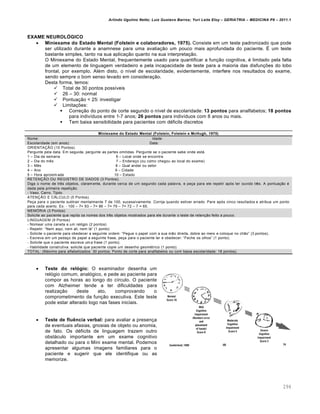 Arlindo Ugulino Netto; Luiz Gustavo Barros; Yuri Leite Eloy – GERIATRIA – MEDICINA P8 – 2011.1
294
EXAME NEUROLÓGICO
 Miniexame do Estado Mental (Folstein e colaboradores, 1975). Consiste em um teste padronizado que pode
ser utilizado durante a anamnese para uma avalia‚ƒo um pouco mais aprofundada do paciente. • um teste
bastante simples, tanto na sua aplica‚ƒo quanto na sua interpreta‚ƒo.
O Miniexame do Estado Mental, frequentemente usado para quantificar a fun‚ƒo cognitiva, • limitado pela falta
de um elemento de linguagem verdadeiro e pela incapacidade de teste para a maioria das disfun‚•es do lobo
frontal, por exemplo. Al•m disto, o n…vel de escolaridade, evidentemente, interfere nos resultados do exame,
sendo sempre o bom senso levado em considera‚ƒo.
Desta forma, temos:
 Total de 30 pontos poss…veis
 26 – 30: normal
 Pontua‚ƒo < 25: investigar
 Limita‚•es:
 Corre‚ƒo do ponto de corte segundo o n…vel de escolaridade: 13 pontos para analfabetos; 18 pontos
para indiv…duos entre 1-7 anos; 26 pontos para indiv…duos com 8 anos ou mais.
 Tem baixa sensibilidade para pacientes com d•ficits discretos
Miniexame do Estado Mental (Folstein, Folstein e McHugh, 1975)
Nome: Idade:
Escolaridade (em anos): Data:
ORIENTA•–O (10 Pontos).
Pergunte pela data. Em seguida, pergunte as partes omitidas. Pergunte se o paciente sabe onde est€.
1 – Dia da semana 6 – Local onde se encontra
2 – Dia do m„s 7 – Endere‚o (ou como chegou ao local do exame)
3 – M„s 8 – Qual andar ou setor
4 – Ano 9 – Cidade
5 – Hora aproxim ada 10 – Estado
RETEN•–O OU REGISTRO DE DADOS (3 Pontos).
Diga o nome de tr„s objetos, claram ente, durante cerca de um segundo cada palavra, e pe‚a para ele repetir ap‡s ter ouvido tr„s. A pontua‚ƒo •
dada pela primeira repeti‚ƒo.
- Vaso, Carro, Tijolo.
ATEN•–O E C—LCULO (5 Pontos).
Pe‚a para o paciente subtrair mentalmente 7 de 100, sucessivamente. Corrija quando estiver errado. Pare ap‡s cinco resultados e atribua um ponto
para cada acerto. Ex: - 100 – 7= 93 – 7= 86 – 7= 79 – 7= 72 – 7 = 65.
MEM˜RIA (3 Pontos)
Solicite ao paciente que repita os nomes dos tr„s objetos mostrados para ele durante o teste de reten‚ƒo feito a pouco.
LINGUAGEM (9 Pontos)
- Nomear uma caneta e um rel‡gio (2 pontos)
- Repetir: “Nem aqui, nem ali, nem l€” (1 ponto)
- Solicite o paciente para obedecer a seguinte ordem: “Pegue o papel com a sua mƒo direita, dobre ao meio e coloque no chƒo” (3 pontos).
- Escreva em um peda‚o de papel a seguinte frase, pe‚a para o paciente ler e obedecer: “Feche os olhos” (1 ponto).
- Solicite que o paciente escreva um a frase (1 ponto).
- Habilidade construtiva: solicite que paciente copie um desenho geom•trico (1 ponto).
TOTAL: (M€ximo para alfabetizados: 30 pontos; Ponto de corte para analfabetos ou com baixa escolaridade: 18 pontos).
 Teste do relógio: O examinador desenha um
rel‡gio comum, anal‡gico, e pede ao paciente para
compor as horas ao longo do c…rculo. O paciente
com Alzheimer tende a ter dificuldades para
realiza‚ƒo deste ato, comprovando o
comprometimento da fun‚ƒo executiva. Este teste
pode estar alterado logo nas fases iniciais.
 Teste de fluência verbal: para avaliar a presen‚a
de eventuais afasias, gnosias de objeto ou anomia,
de fato. Os d•ficits de linguagem trazem outro
obst€culo importante em um exame cognitivo
detalhado ou para o Mini exame mental. Podemos
apresentar algumas imagens familiares para o
paciente e sugerir que ele identifique ou as
memorize.
 