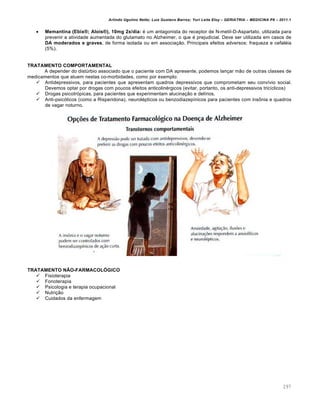 Arlindo Ugulino Netto; Luiz Gustavo Barros; Yuri Leite Eloy – GERIATRIA – MEDICINA P8 – 2011.1
297
 Memantina (Ebix®; Alois®), 10mg 2x/dia: é um antagonista do receptor de N-metil-D-Aspartato, utilizada para
prevenir a atividade aumentada do glutamato no Alzheimer, o que é prejudicial. Deve ser utilizada em casos de
DA moderados e graves, de forma isolada ou em associação. Principais efeitos adversos: fraqueza e cefaléia
(5%).
TRATAMENTO COMPORTAMENTAL
A depender do distúrbio associado que o paciente com DA apresente, podemos lançar mão de outras classes de
medicamentos que atuem nestas co-morbidades, como por exemplo:
 Antidepressivos, para pacientes que apresentam quadros depressivos que comprometam seu convívio social.
Devemos optar por drogas com poucos efeitos anticolinérgicos (evitar, portanto, os anti-depressivos tricíclicos)
 Drogas psicotrópicas, para pacientes que experimentam alucinação e delírios.
 Anti-psicóticos (como a Risperidona), neurolépticos ou benzodiazepínicos para pacientes com insônia e quadros
de vagar noturno.
TRATAMENTO NÃO-FARMACOLÓGICO
 Fisioterapia
 Fonoterapia
 Psicologia e terapia ocupacional
 Nutrição
 Cuidados da enfermagem
 
