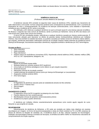 Arlindo Ugulino Netto; Luiz Gustavo Barros; Yuri Leite Eloy – GERIATRIA – MEDICINA P8 – 2011.1
298
MED RESUMOS 2011
NETTO, Arlindo Ugulino.
GERIATRIA
DEMÊNCIA VASCULAR
(Professora Januária Medeiros de Queiroga)
A demência vascular (DV) consiste na segunda maior causa de demência (15%), estando seu mecanismo de
ação relacionado a uma queda do fluxo sanguíneo cerebral como consequência da arterioesclerose. Com o aumento da
expectativa de vida e, consequentemente, da incidência de doenças cardiovasculares, como diabetes e hipertensão,
acredita-se que a incidência de DV venha a aumentar.
Por definição, a DV refere-se a qualquer demência na qual a principal causa foi uma doença vascular encefálica.
No Brasil é o segundo tipo mais comum de demência, sendo a primeira por Alzheimer. Cerca de 30% dos idosos com
mais de 85 anos, sendo mais comum em homens.
O termo DV tem conotações amplas, referindo-se a qualquer demência causada por doença cerebrovascular. É
mais comumente utilizado para descrever os efeitos de grandes lesões tromboembólicas (demência por múltiplos
infartos), mas inclui também os estados lacunares, os quadros causados por lesões únicas em territórios nobres (tálamo,
giro angular), demências associadas a alterações crônicas da circulação cerebral, lesões extensas da substância branca
(doença de Binswanger, leucoaraiose associada a demência), angiopatia amilóide e demências por AVC hemorrágicos.
FATORES DE RISCO
 Sexo masculino
 Idade avançada
 Raça não-branca
 História prévia de Insuficiência coronariana (ICO), Hipertensão arterial sistêmica (HAS), diabetes mellitus (DM),
AVCI ou AIT, hiperlipidemia, tabagismo, etc.
ETIOLOGIA
Dentre as principais causas estão:
 Múltiplas lesões por embolia cerebral (AVC isquêmico)
 Única lesão em territórios estratégicos (como tálamo ou giro angular esquerdo)
 Síndrome lacunar
 Alterações crônicas da circulação cerebral
 Lesões extensas da substância branca (como por doença de Binswanger ou Leucoaraiose)
 Angiopatia amilóide cerebral (AAC)
 AVC hemorrágico
DIAGNƒSTICO
O diagnóstico da demência vascular pode ser estabelecido através de três vertentes:
 Quadro clínico + Fatores risco
 Neuroimagem
 Escalas
DIAGNÓSTICO CLÍNICO
O diagnóstico clínico de DV é sugerido na presença de uma tríade:
 Fatores clássicos de risco cerebrovascular
 Manifestações clínicas de episódios cerebrovasculares prévios
 Existência do próprio quadro demencial.
A demência por múltiplos infartos caracteristicamente apresenta-se como evento agudo seguido de curso
flutuante ou que progride em escada.
NEUROIMAGEM
Diferentemente da demência de Alzheimer, a DV pode ser revelada por dados mais objetivos em exames
neurológicos por imagem, na forma de leucomicroangiopatias e áreas de infarto cerebral na TC e na RM; presença de
placas de ateroma no Doppler de carótidas; etc. A tendência atual é, de fato, valorizar aspectos de neuroimagem,
avaliação neuropsicológica extensa e achados de necropsia, na tentativa de definir melhor os mecanismos vasculares de
comprometimento da função cognitiva.
 