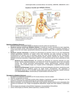 Arlindo Ugulino Netto; Luiz Gustavo Barros; Yuri Leite Eloy – GERIATRIA – MEDICINA P8 – 2011.1
300
SUBTIPOS DA DEM‡NCIA VASCULAR
De forma sumária, os principais subtipos de demência vascular podem ser resumidos em:
 Demência vascular cortical (por Múltiplos Infartos): é causada por eventos vasculares de maior magnitude,
sendo as principais causas: ateromatose grandes artérias (carótidas e cerebrais) e embolias (cardíacas). O
quadro clínico tem início súbito, apresentando distúrbios de cognição e afasia, além de alterações neurológicas
focais.
 Demência vascular subcortical: é causada por ateromatose de pequenos vasos ou por uma hipoperfusão
cerebral generalizada. Apresenta um quadro clínico mais silencioso, que pode acontecer ao longo do
envelhecimento do indivíduo mas se manifestar apenas nas suas últimas décadas de vida. Clinicamente,
caracteriza-se por sinais neurológicos focais (hemiparesia motora; disartria; distúrbios de marcha, urinários;
labilidade emocional) associados a degeneração cognitiva. A DV subcortical pode ser ainda subdividida em dois
grupos:
o Demência por infartos lacunares: são causadas por alterações em pequenas arteríolas (as quais
formam lacunas vasculares pequenas, com menos de 15 mm). Os pequenos ramos mais comumente
ocluídos são: artérias perfurantes lenticuloestriadas, artérias talamoestriadas, pequenas artérias
pontinas, ramos medulares longos, etc. O quadro clínico é heterogêneo, a depender do foco vascular
acometido.
o Demência de Binswanger: também conhecida como leucoencefalopatia subcortical, caracteriza-se pelo
comprometimento da substância branca da região frontal, principalmente. Seu diagnóstico é
estabelecido através da TC ou da RNM, exames pelos quais pode ser observado o padrão conhecido
como leucoaraiose difusa, caracterizada por hipodensidades subcorticais à TC.
TRATAMENTO DA DEM‡NCIA VASCULAR
Os objetivos do tratamento do paciente com DV envolve diversos níveis de cuidado:
 Retardar a progressão da doença
 Atuar nos fatores de risco: prevenção primária (tratar diabetes e hipertensão, suspender o tabagismo, etc.) da
demência e prevenção secundária (prevenção de novas lesões cerebrovasculares)
 Melhora sintomática: uso de Galantamina (Reminyl®), droga bastante utilizada quando se tem associação entre
demência de Alzheimer e DV; drogas anti-agregantes plaquetárias; drogas para tratar diabetes e hipertensão;
etc.
 Uso de drogas para ativação cortical (Piritinol; Hydergine) e neuroprotetores (Pentoxifilina).
 Outros: Estruturação do ambiente, Déficits específicos, Cuidados à família.
 