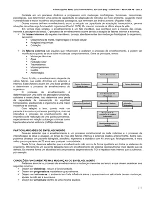 Arlindo Ugulino Netto; Luiz Gustavo Barros; Yuri Leite Eloy – GERIATRIA – MEDICINA P8 – 2011.1
275
Consiste em um processo dinâmico e progressivo com mudanças morfológicas, funcionais, bioquímicas,
psicológicas, que determinam uma perda da capacidade de adaptação do individuo ao meio ambiente, causando maior
vulnerabilidade e maior incidência de processos patológicos, que terminam por levá-lo à morte. (Papaleo 1996).
Outros autores definem envelhecimento como a redução da capacidade de adaptação homeostática, perante
situações de sobrecarga funcional do organismo (Confort 1979). Ou mesmo, consiste na última etapa da vida.
Em termos mais simples, o envelhecimento é um fato inevitável, que acontece com a maioria das coisas,
inerente à passagem do tempo. O processo de envelhecimento ocorre devido a atuação de fatores internos e externos.
 Os fatores internos são aqueles inevitáveis, ou seja, são decorrentes das mudanças fisiológicas do organismo,
tais como:
 Mecanismos de morte, regeneração e divisão celular
 Reações bioquímicas
 Oxidação.
 Os fatores externos são aqueles que influenciam e aceleram o processo de envelhecimento, e podem ser
modificados quando se atua sobre mudanças comportamentais. Entre os principais, temos:
 Mudanças térmicas
 Água
 Radiação solar
 Traumatismos
 Microorganismos
 Insetos
 Alimentação
Como foi dito, o envelhecimento depende de
vários fatores que estão divididos em externos e
internos. Esses fatores atuam em uma base genética
e determinam o processo de envelhecimento do
organismo.
O processo de envelhecimento é
determinado por uma série de alterações funcionais,
celulares e moleculares. Isso determina uma perda
da capacidade de manutenção do equilíbrio
homeostático, predispondo o organismo à uma maior
incidência de doenças.
Com relação a isso, quanto mais um
paciente é exposto a processos patológicos, mais se
intensifica o processo de envelhecimento; daí a
importância da realização de uma política preventiva,
especialmente em relação a doenças crônicas como
hipertensão arterial sistêmica (HAS) e diabetes.
PARTICULARIDADES DO ENVELHECIMENTO
Deve-se salientar que o envelhecimento é um processo constitucional de cada indivíduo e o processo de
intensificação se deve a atuação, ao longo da vida, dos fatores internos e externos citados anteriormente. Sobre isso,
podemos observar um paciente tabagista, alcoolista, hipertenso e diabético com 45 anos que, fisiologicamente, é mais
velho que um paciente de 70 anos sem qualquer co-morbidade.
Desta forma, devemos salientar que o envelhecimento não ocorre de forma igualitária em todos os sistemas do
organismo. Obviamente um paciente tabagista terá um envelhecimento do sistema cardiopulmonar mais rápido que os
demais. Da mesma forma um alcoolista terá um processo degenerativo do TGI e hepático mais intenso que o pulmonar,
por exemplo.
CONDIÇÕES FUNDAMENTAIS NAS MUDANÇAS DO ENVELHECIMENTO
Podemos associar o processo de envelhecimento a mudanças inerentes ao tempo e que devem obedecer aos
seguintes critérios:
 Devem ser deletérias: reduzir a funcionalidade.
 Devem ser progressivas: estabelecer gradualmente.
 Devem ser intrínsecas: o ambiente tem forte influência sobre o aparecimento e velocidade dessas mudanças,
apesar de não ser a sua causa.
 Devem ser universais: dentro de uma mesma espécie.
 