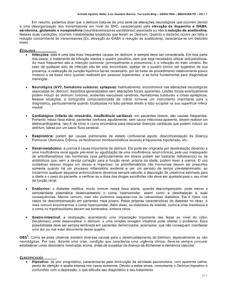 Arlindo Ugulino Netto; Luiz Gustavo Barros; Yuri Leite Eloy – GERIATRIA – MEDICINA P8 – 2011.1
303
Em resumo, podemos dizer que o delirium trata-se de uma série de alterações neurológicas que ocorrem devido
a uma desorganização dos transmissores em nível do SNC, caracterizado pela elevação da dopamina e GABA,
serotonina, glutamato e norepinefrina (neurotransmissores excitatórios) associada ou não à redução de acetilcolina.
Nessas duas condições, ocorrem instabilidades sinápticas que levam ao Delirium. Quando o distúrbio ocorre por falta e
redução concomitante de transmissores (Ex. elevação do GABA e redução da acetilcolina), caracteriza-se um distúrbio
misto.
ETIOLOGIA
 Infecções: esta é uma das mais frequentes causas de delirium, e sempre deve ser considerada. Em boa parte
dos casos, o tratamento da infecção resolve o quadro psicótico, sem que seja necessário utilizar anti-psicóticos.
As mais frequentes são a infecção pulmonar (principalmente a pneumonia) e a infecção do trato urinário. No
caso de qualquer sítio de infecção não ter sido encontrado, apesar de o quadro clínico ser sugestivo de sua
presença, a realização de punção liquórica faz-se necessário, por se tratar de procedimento relativamente pouco
invasivo e de baixo risco quando realizado por pessoas experientes, e se torna fundamental para diagnosticar
meningite.
 Neurológica (AVC, hematoma subdural, epilepsia): habitualmente, encontramos nas alterações neurológicas
associadas ao delirium, distúrbios generalizados sem alterações focais aparentes. Lesões focais eventualmente
podem induzir ao delirium: tumores, acidentes vasculares cerebrais, hematomas subdurais e crises epilépticas.
Nessas situações, a tomografia computadorizada de crânio torna-se um instrumento importante para o
diagnóstico, particularmente quando localizadas no lobo parietal direito e lobo occipital na sua superfície ínfero-
medial.
 Cardiológica (infarto do miocárdio, insuficiência cardíaca): em pacientes idosos, são causas frequentes.
Portanto, nessa faixa etária, pacientes confusos agudamente, sem causa infecciosa aparente, devem realizar um
eletrocardiograma, raio-X de tórax e curva enzimática para descartar doenças cardíacas que podem induzir ao
delirium, talvez por um baixo fluxo cerebral.
 Respiratória: podem ser causas pulmonares de estado confusional agudo: descompensação da Doença
Pulmonar Obstrutiva Crônica, os fenômenos tromboembólicos levando à hipoxemia, hipotensão, etc.
 Renal-metabólico: a uremia é causa importante de delirium. Ela pode ser originada por desidratação (levando a
uma insuficiência renal aguda pré-renal ou agudização de uma insuficiência renal crônica), pelo uso inadequado
de antiinflamatórios não hormonais (que particularmente em idosos podem ser bastante nefrotóxicos) ou de
antibióticos que, sem a devida correção para a função renal, própria da idade, podem levar à uremia. O uso
cuidadoso dessas drogas em idosos é imperioso: os antiinflamatórios não hormonais devem ser prescritos
somente quando há um processo inflamatório evidente e por um período de tempo pré-determinado; ao
iniciarmos qualquer esquema antimicrobiano devemos sempre calcular a depuração de creatinina estimada para
a idade e o peso do paciente, e verificar se a dose das drogas escolhidas não deve ser ajustada para o seu nível
de função renal.
 Endócrino: o diabetes mellitus, muito comum nessa faixa etária, quando descompensado, pode elevar a
osmolaridade plasmática desencadeando o coma hiperosmolar, assim como a desidratação e suas
consequências. Menos comum, mas não podemos esquecer-nos da cetoacidose diabética. Ela é típica nos
casos de descompensação em pacientes mais jovens. Pelas próprias características do diabetes no idoso, é
mais comum encontrarmos o coma hiperosmolar. Além disso, os distúrbios da tireóide, como a crise tireotóxica e
o coma no hipotireoidismo devem ser lembrados, embora raros.
 Gastro-intestinal: a obstipação, acarretando uma impactação importante das fezes ao nível do cólon
(fecalomas), pode desencadear o delirium, e uma simples lavagem intestinal pode afastar o problema. Essa
possibilidade deve ser sempre lembrada em pacientes demenciados, acamados, que não conseguem manifestar
uma dor ou mal estar decorrente desse quadro.
OBS
2
: Como se pode observar existem diversas causas para o desencadeamento do Delirium, especialmente as não
neurológicas. Por isso, durante uma crise, condição que caracteriza uma urgência clínica, deve-se sempre procurar
estabelecer umas desordens mostradas acima, antes de suspeitar de doença de Alzheimer e demência vascular.
CLASSIFICA•…O
 Hipoativo: de pior prognóstico, caracteriza-se pela diminuição da atividade psicomotora, com aparente calma,
perda da atenção e apatia intensa nos casos extremos. Devido a estes sinais, comumente o Delirium hipoativo é
confundido com a depressão, o que dificulta seu diagnóstico e seu tratamento.
 
