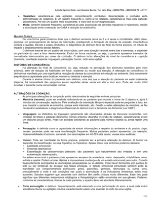 Arlindo Ugulino Netto; Luiz Gustavo Barros; Yuri Leite Eloy – GERIATRIA – MEDICINA P8 – 2011.1
304
 Hiperativo: caracteriza-se pela agitação, comportamento combativo, desorientação e confusão após
administração de sedativos. É um quadro frequente e, como já foi relatado, caracteriza-se mais pela agitação
psicomotora. Por ser um quadro mais exuberante, é mais fácil de ser diagnosticado.
 Misto: também bastante frequente, caracteriza-se pela associação de períodos hipoativos e hiperativos, devido
a associação entre a elevação do GABA e redução da acetilcolina.
QUADRO CL„NICO
De uma forma geral podemos dizer que o delirium aumenta cerca de 2 a 4 vezes a mortalidade. Além disso,
promove um prolongamento do tempo de internação, predispondo a formação de úlceras de pressão, incontinência
urinária e quedas. Devido a essas condições, o diagnóstico do delirium deve ser feito de forma precoce, no intuito de
impedir o estabelecimento desses fatores.
O delirium trata-se de um quadro de início súbito, com uma duração variável, entre dias e semanas, a depender
da gravidade do caso e fator desencadeante. Evolui de forma oscilante, ou seja, o paciente apresenta intervalos de
normalidade interrompidos por crises de confusão. O delirium inclui alterações do nível de consciência e cognição
(memória, orientação espacial, linguagem, percepção, humor, ciclo sono-vigília)
DISTÚRBIO DE CONSCIÊNCIA
Há alteração do nível de consciência (ou seja, redução na percepção dos estímulos recebidos pelo meio
externo), além de redução da habilidade em focar, sustentar ou mudar sua atenção. A alteração da consciência no
delirium se manifesta por uma significativa redução da clareza da consciência em relação ao ambiente. Está seriamente
prejudicada a capacidade para focalizar, manter ou deslocar a atenção.
Durante o exame clínico do paciente com delirium, uma vez que a atenção do paciente vai estar totalmente
dispersa, há necessidade das perguntas serem repetidas várias vezes em alto e bom som. Pode ser muito difícil
envolver o paciente numa conversação normal.
ALTERAÇÕES DA COGNIÇÃO
As principais alterações da congnição estão relacionadas às seguintes esferas psíquicas:
 Memória (recente): pode ser avaliada solicitando-se ao paciente que recorde o nome de 3 objetos e, após 5
minutos de conversação, repita-os. Para avaliação da orientação têmporo-espacial pode-se perguntar a data, em
que hospital o paciente se encontra, porque está internado, etc. Devido a estas alterações de memória, se faz
necessário estabelecer o diagnóstico diferencial do delirium com a demência de Alzheimer (ver OBS
3
).
 Linguagem: os distúrbios da linguagem geralmente são observados através de discursos incoerentes com
omissão de letras e palavras (Disnomia: nomes próprios; disgrafia: inversão de sílabas), caracterizando assim
um discurso pouco direto. Pode ser avaliado solicitando ao paciente pata nomear objetos ou ainda repetir uma
frase.
 Percepção: é definida como a capacidade de extrair informações a respeito do ambiente e do próprio corpo,
nesses pacientes pode ser uma manifestação frequente. Muitos pacientes podem apresentar, por exemplo,
hipersensibilidade à luz/sons, cursando com alucinações em 40-75% dos casos, visuais e/ou auditivas.
 Humor: Pode ser manifestar de forma precoce, podendo ser a primeira alteração do delirium. O humor vai
depender da classificação, ou seja, hipoativo ou hiperativo. Apesar disso, nos sintomas podemos destacar:
 Labilidade emocional
 Sintomas depressivos
 Exacerbação de características pessoais: são pacientes que naturalmente são irritados e tem uma
exacerbação desse quadro.
Na esfera emocional o paciente pode apresentar excesso de ansiedade, medo, depressão, irritabilidade, raiva,
euforia e apatia. Podem ocorrer rápidas e imprevisíveis mudanças de um estado emocional para outro. O medo
freqüentemente acompanha as alucinações ameaçadoras ou os delírios. Pode haver ferimentos por quedas do
leito ou por tentativas de escapar das falsas ameaças. O estado emocional perturbado também pode se
manifestar por comportamentos esdrúxulos: gritos, palavrões, gemidos, resmungos ou outros sons,
principalmente à noite e sob condições nas quais a estimulação e os indicadores ambientais estão mais
ausentes. Estudos sugerem que pacientes com delirium têm perfis clínicos muito diferentes. Esse fato pode
significar que diferentes mecanismos etiológicos e fisiopatológicos estão envolvidos em sua gênese. Portanto,
conforme as características clínicas de cada paciente, o quadro deve ser abordado diferentemente.
 Ciclo sono-vigília: o delirium, frequentemente, está associado a uma perturbação do sono, a qual pode incluir
sonolência diurna ou agitação noturna, caracterizando assim uma inversão do ciclo de sono-vigília.
 