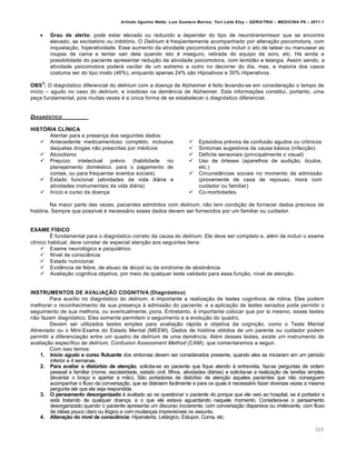 Arlindo Ugulino Netto; Luiz Gustavo Barros; Yuri Leite Eloy – GERIATRIA – MEDICINA P8 – 2011.1
305
 Grau de alerta: pode estar elevado ou reduzido a depender do tipo de neurotransmissor que se encontra
elevado, se excitat‡rio ou inibit‡rio. O Delirium • freq™entemente acompanhado por altera‚ƒo psicomotora, com
inquieta‚ƒo, hiperatividade. Esse aumento da atividade psicomotora pode incluir o ato de tatear ou manusear as
roupas de cama e tentar sair dela quando isto • inseguro, retirada do equipo de soro, etc. H€ ainda a
possibilidade do paciente apresentar redu‚ƒo da atividade psicomotora, com lentidƒo e letargia. Assim sendo, a
atividade psicomotora poder€ oscilar de um extremo a outro no decorrer do dia, mas, a maioria dos casos
costuma ser do tipo misto (46%), enquanto apenas 24% sƒo Hipoativos e 30% Hiperativos.
OBS
3
: O diagn‡stico diferencial do delirium com a doen‚a de Alzheimer • feito levando-se em considera‚ƒo o tempo de
in…cio – agudo no caso do delirium, e insidioso na dem„ncia de Alzheimer. Esta informa‚•es constitui, portanto, uma
pe‚a fundamental, pois muitas vezes • a †nica forma de se estabelecer o diagn‡stico diferencial.
DIAGNƒSTICO
HISTÓRIA CLÍNICA
Atentar para a presen‚a dos seguintes dados:
 Antecedente medicamentoso completo, inclusive
daquelas drogas nƒo prescritas por m•dicos
 Alcoolismo
 Preju…zo intelectual pr•vio (habilidade no
planejamento dom•stico, para o pagamento de
contas, ou para frequentar eventos sociais)
 Estado funcional (atividades da vida di€ria e
atividades instrumentais da vida di€ria)
 In…cio e curso da doen‚a
 Epis‡dios pr•vios de confusƒo agudos ou cr‹nicos
 Sintomas sugestivos da causa b€sica (infec‚ƒo)
 D•ficits sensoriais (principalmente o visual)
 Uso de ‡rteses (aparelhos de audi‚ƒo, ‡culos,
etc.)
 CircunstŽncias sociais no momento da admissƒo
(proveniente de casa de repouso, mora com
cuidador ou familiar)
 Co-morbidades.
Na maior parte das vezes, pacientes admitidos com delirium, nƒo tem condi‚ƒo de fornecer dados precisos de
hist‡ria. Sempre que poss…vel • necess€rio esses dados devem ser fornecidos por um familiar ou cuidador.
EXAME FÍSICO
• fundamental para o diagn‡stico correto da causa do delirium. Ele deve ser completo e, al•m de incluir o exame
cl…nico habitual, deve constar de especial aten‚ƒo aos seguintes itens:
 Exame neurol‡gico e psiqui€trico
 N…vel de consci„ncia
 Estado nutricional
 Evid„ncia de febre, de abuso de €lcool ou da s…ndrome de abstin„ncia
 Avalia‚ƒo cognitiva objetiva, por meio de qualquer teste validado para essa fun‚ƒo, n…vel de aten‚ƒo.
INSTRUMENTOS DE AVALIAÇÃO COGNITIVA (Diagnóstico)
Para aux…lio no diagn‡stico do delirium, • importante a realiza‚ƒo de testes cognitivos de rotina. Eles podem
melhorar o reconhecimento de sua presen‚a Œ admissƒo do paciente; e a aplica‚ƒo de testes seriados pode permitir o
seguimento de sua melhora, ou eventualmente, piora. Entretanto, • importante colocar que por si mesmo, esses testes
nƒo fazem diagn‡stico. Eles somente permitem o seguimento e a evolu‚ƒo do quadro.
Devem ser utilizados testes simples para avalia‚ƒo r€pida e objetiva da cogni‚ƒo, como o Teste Mental
Abreviado ou o Mini-Exame do Estado Mental (MEEM). Dados de hist‡ria obtidos de um parente ou cuidador podem
permitir a diferencia‚ƒo entre um quadro de delirium de uma dem„ncia. Al•m desses testes, existe um instrumento de
avalia‚ƒo espec…fico de delirium, Confusion Assessment Method (CAM), que comentaremos a seguir.
Com isso temos:
1. Início agudo e curso flutuante dos sintomas devem ser considerados presente, quando eles se iniciaram em um per…odo
inferior a 4 semanas.
2. Para avaliar o distúrbio de atenção, solicita-se ao paciente que fique atendo Œ entrevista, faz-se perguntas de ordem
pessoal e familiar (nome, escolaridade, estado civil, filhos, atividades di€rias) e solicita-se a realiza‚ƒo de tarefas simples
(levantar o bra‚o e apertar a mƒo). Sƒo portadores de dist†rbio de aten‚ƒo aqueles pacientes que nƒo conseguem
acompanhar o fluxo da conversa‚ƒo, que se distraem facilmente e para os quais • necess€rio fazer diversas vezes a mesma
pergunta at• que ela seja respondida.
3. O pensamento desorganizado • avaliado ao se questionar o paciente do porque que ele veio ao hospital, se • portador e
est€ tratando de qualquer doen‚a, e o que ele estava aguardando naquele momento. Considera-se o pensamento
desorganizado quando o paciente apresenta um discurso incoerente, com conversa‚ƒo dispersiva ou irrelevante, com fluxo
de id•ias pouco claro ou il‡gico e com mudan‚as imprevis…veis no assunto.
4. Alteração do nível de consciência: Hiperalerta, Let€rgico, Estupor, Coma, etc.
 