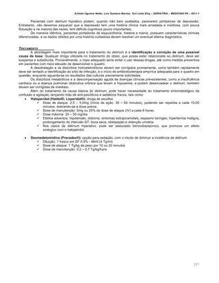 Arlindo Ugulino Netto; Luiz Gustavo Barros; Yuri Leite Eloy – GERIATRIA – MEDICINA P8 – 2011.1
307
Pacientes com delirium hipoativo podem, quando nƒo bem avaliados, parecerem portadores de depressƒo.
Entretanto, nƒo devemos esquecer que a depressƒo tem uma hist‡ria cl…nica mais arrastada e insidiosa, com pouca
flutua‚ƒo e na maioria das vezes, tem d•ficits cognitivos pouco importantes.
De maneira id„ntica, pacientes portadores de esquizofrenia, histeria e mania, possuem caracter…sticas cl…nicas
diferenciadas, e os dados obtidos por uma hist‡ria cuidadosa devem resolver um eventual dilema diagn‡stico.
TRATAMENTO
A abordagem mais importante para o tratamento do delirium • a identificação e correção de uma possível
causa de base. Qualquer droga utilizada no tratamento do idoso, que possa estar relacionada ao delirium, deve ser
suspensa e substitu…da. Provavelmente, o mais adequado seria evitar o uso dessas drogas, at• como medida preventiva
em pacientes com risco elevado de desenvolver o quadro.
A desidrata‚ƒo e os dist†rbios hidroeletrol…ticos devem ser corrigidos prontamente, como tamb•m rapidamente
deve ser tentado a identifica‚ƒo do s…tio de infec‚ƒo, e o in…cio de antibioticoterapia emp…rica adequada para o quadro em
questƒo, enquanto aguarda-se os resultados das culturas previamente solicitadas.
Os dist†rbios metab‡licos e a descompensa‚ƒo aguda de doen‚as cl…nicas pr•-existentes, como a insufici„ncia
card…aca ou a doen‚a pulmonar obstrutiva cr‹nica que levam a hipoxemia, e podem desencadear o delirium, tamb•m
devem ser corrigidas de imediato.
Al•m do tratamento da causa b€sica do delirium, pode haver necessidade do tratamento sintomatol‡gico da
confusƒo e agita‚ƒo, lan‚ando mƒo de anti-psic‡ticos e sedativos fracos, tais como:
 Haloperidol (Haldol®; Loperidol®): droga de escolha
 Dose de ataque: 2,5 – 5,0mg (in…cio de a‚ƒo: 30 – 60 minutos), podendo ser repetida a cada 15-20
minutos, dobrando-se a dose pr•via.
 Dose de manuten‚ƒo: 5mg ou 25% da dose de ataque (IV) a cada 6 horas.
 Dose m€xima: 20 – 50 mg/dia
 Efeitos adversos: hipotensƒo, distonia, sintomas extrapiramidais, espasmo lar…ngeo, hipertermia maligna,
prolongamento do intervalo QT, boca seca, obstipa‚ƒo e reten‚ƒo urin€ria.
 Nos casos de delirium hiperativo, pode ser associado benzodiazep…nico, que promove um efeito
sin•rgico com o haloperidol.
 Dexmedetomidina (Precedex®): op‚ƒo para seda‚ƒo, com o intuito de diminuir a incid„ncia de delirium
 Dilui‚ƒo: 1 frasco em SF 0,9% - 48ml (4 Tg/ml)
 Dose de ataque: 1 Tg/kg de peso por 10 ou 20 minutos
 Dose de manuten‚ƒo: 0,2 – 0,7 Tg/kg/hora
 