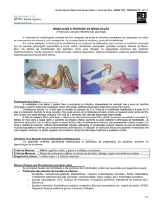 Arlindo Ugulino Netto; Luiz Gustavo Barros; Yuri Leite Eloy – GERIATRIA – MEDICINA P8 – 2011.1
308
MED RESUMOS 2011
NETTO, Arlindo Ugulino.
GERIATRIA
IMOBILIDADE E SÍNDROME DA IMOBILIZAÇÃO
(Professora Januária Medeiros de Queiroga)
A síndrome da imobilização consiste em um complexo de sinais e sintomas resultantes da supressão de todos
os movimentos articulares e, por conseguinte, da incapacidade da mudança postural (imobilidade).
Em outras palavras, a síndrome do imobilismo é um conjunto de alterações que ocorrem no indivíduo acamado
por um período prolongado (secundário a coma, AVCs, demências avançadas, grandes cirurgias, fraturas de fêmur,
etc.). Os efeitos da imobilização são definidos como uma redução na capacidade funcional dos sistemas
osteomusculares, tecido conjuntivo, tecido articular, sistema respiratório, sistema metabólico, sistemas gastrointestinais,
sistemas genitourinarios entre outros.
CONSIDERA•‚ES GERAIS
A imobilidade pode alterar o estado físico e emocional do indivíduo, independente da condição que o levou ao decúbito
prolongado, podendo apresentar ansiedade, apatia, depressão, labilidade emocional, isolamento social entre outros.
Considera-se que de 7 a 10 dias seja um período de repouso, de 12 a15 dias já é considerada imobilização e a partir de 15
dias é considerado decúbito de longa duração. Para cada semana de imobilização completa no leito um paciente pode perder de 10 a
20% de seu nível inicial de força muscular. Por volta de 4 semanas, 50% da força inicial pode estar perdida.
A falta de atividade física pode levar o indivíduo ao descondicionamento físico global, tornando-o suscetível a uma série de
fatores de risco para a saúde como o aumento da pressão arterial, aumento do peso corporal e diminuição da flexibilidade. Os
benefícios alcançados com a prática regular do exercício físico são mundialmente conhecidos, principalmente em relação ao ganho de
força e resistência muscular, melhoria da flexibilidade articular, alterações na composição corporal, redução do risco de traumatismo
músculo-esquelético e melhora do condicionamento cardiovascular. A utilização de exercícios físicos em pacientes imobilizados tem
como objetivo minimizar os efeitos negativos do imobilismo, tempo de internação e melhorar a qualidade de vida.
CRITˆRIOS PARA DIAGNƒSTICO DE S„NDROME DA IMOBILIZA•…O
Os seguintes critérios, geralmente relacionados a estimativa de prognóstico do paciente, auxiliam na
identificação da síndrome:
Critérios Maiores Déficit cognitivo médio a grave e múltiplas contraturas
Critérios Menores Sinais de sofrimento cutâneo ou úlcera de decúbito, disfagia, dupla incontinência e afasia
Diagnóstico clínico: 1 critério maior + 2 critérios menores
CAUSAS COMUNS QUE CONTRIBUEM PARA IMOBILIDADE
As principais causas de imobilidade e da síndrome da imobilização podem ser resumidas nos seguintes grupos:
 Patologias decorrentes de transtornos físicos:
o Condições músculo-esqueléticas: Osteoartrose; Fraturas extremidades inferiores; Artrite inflamatória;
Transtornos dolorosos dos pés (onicolise, hiperqueratose, hallux valgus, etc.); Polimialgia reumática.
o Causas neurológicas: AVC; Doença de Parkinson; Neuropatia periférica; Deficiência de vitamina B12;
Demência.
o Quadros mórbidos: Insuficiência cardíaca congestiva; Doença coronariana (ex.: angina do peito); DPOC;
Cegueira; Doença sistêmica grave; Caquexia; Diabetes.
 