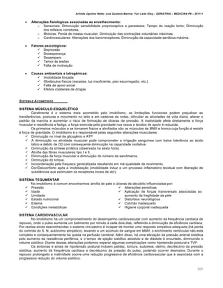 Arlindo Ugulino Netto; Luiz Gustavo Barros; Yuri Leite Eloy – GERIATRIA – MEDICINA P8 – 2011.1
309
 Alterações fisiológicas associadas ao envelhecimento:
o Sensoriais: Diminuição sensibilidade proprioceptiva e parestesia; Tempo de reação lento; Diminuição
dos reflexos corretores.
o Motoras: Perda de massa muscular; Diminuição das contrações voluntárias máximas.
o Cardiovasculares: Alterações dos barorreceptores; Diminuição da capacidade aeróbica máxima.
 Fatores psicológicos:
 Depressão
 Desesperança
 Desamparo
 Temor às lesões
 Falta de motivação
 Causas ambientais e iatrogênicas:
 Imobilidade forçada
 Obstáculos físicos (escadas, luz insuficiente, piso escorregadio, etc.)
 Falta de apoio social
 Efeitos colaterais de drogas
SISTEMAS ACOMETIDOS
SISTEMA MÚSCULO-ESQUELÉTICO
Geralmente é o sistema mais acometido pelo imobilismo, as limitações funcionais podem prejudicar as
transferências, posturas e movimento no leito e em cadeiras de rodas, dificultar as atividades de vida diária, alterar o
padrão da marcha e aumentar o risco de formação de úlceras de pressão. A inatividade afeta diretamente a força
muscular e resistência a fadiga, a força exercida pela gravidade nos ossos e tecidos de apoio é reduzida.
Os primeiros músculos a se tornarem fracos e atrofiados são os músculos de MMII e tronco cuja função é resistir
à força de gravidade. O imobilismo é o responsável pelas seguintes alterações musculares:
 Diminuição no nível de glicogênio e ATP
 A diminuição na atividade muscular pode comprometer a irrigação sanguínea com baixa tolerância ao àcido
lático e débito de O2 com consequente diminuição na capacidade oxidativa.
 Diminuição da síntese protéica (observada na sexta hora).
 Atrofia das fibras musculares tipo I e II.
 Diminuição da força muscular e diminuição do número de sarcômeros.
 Diminuição do torque.
 Incoordenação pela fraqueza generalizada resultando em má qualidade de movimento.
 Dor/Desconforto após a imobilização (imobilidade induz a um processo inflamatório tecidual com liberação de
substâncias que estimulam os receptores locais de dor).
SISTEMA TEGUMENTAR
No imobilismo é comum encontrarmos atrofia de pele e úlceras de decúbito influenciadas por:
 Pressão
 Idade
 Umidade
 Estado nutricional
 Edema
 Condições metabólicas
 Alterações sensitivas
 Aplicação de forças transversais associadas ao
aumento da fragilidade da pele
 Distúrbios neurológicos
 Colchão inadequado
 Higiene corporal inadequada
SISTEMA CARDIOVASCULAR
No imobilismo há um comprometimento do desempenho cardiovascular com aumento da frequência cardíaca de
repouso, onde o pulso aumenta um batimento por minuto a cada dois dias, refletindo a diminuição da eficiência cardíaca.
Por razões ainda desconhecidas o sistema circulatório é incapaz de montar uma resposta simpática adequada (há perda
do controle do S. N. autônomo simpático), levando a um acúmulo de sangue em MMII, o enchimento ventricular não está
completo e consequentemente há queda na perfusão cerebral. Além disso, há uma elevação da pressão arterial sistólica
pelo aumento da resistência periférica, e o tempo de ejeção sistólico absoluto e de diástole é encurtado, diminuindo o
volume sistólico. Diante dessas alterações podemos esperar algumas complicações como hipotensão postural e TVP.
Os sintomas e sinais de hipotensão postural incluem palidez, tontura, sudorese, delírio, decréscimo da pressão
sistólica, aumento da frequência cardíaca e decréscimo da pressão do pulso, podendo ocorrer desmaios. Durante o
repouso prolongado e inatividade ocorre uma redução progressiva da eficiência cardiovascular que é associada com a
progressiva redução do volume sistólico.
 
