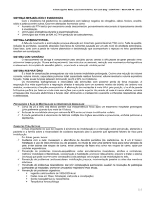 Arlindo Ugulino Netto; Luiz Gustavo Barros; Yuri Leite Eloy – GERIATRIA – MEDICINA P8 – 2011.1
310
SISTEMAS METABÓLICOS E ENDÓCRINOS
Com o imobilismo há predomínio do catabolismo com balanço negativo de nitrogênio, cálcio, fósforo, enxofre,
sódio e potássio entre outros. Ocorrem alterações hormonais como:
 Aumento do PTH sérico por mecanismo ainda desconhecido, provavelmente relacionado à hipercalcemia devido
à imobilização.
 Diminuição androgênica durante a espermatogênese.
 Diminuição dos níveis de GH, ACTH e produção de catecolaminas.
SISTEMA GASTROINTESTINAL
A falta de movimento e estimulação provoca alteração em todo trato gastrointestinal (TGI) como: Falta de apetite,
redução da peristalse, causando absorção mais lenta de nutrientes causada por um alto nível de atividade adrenérgica.
Esse fator, junto com a perda de volume plasmático e desidratação que acompanham o repouso no leito, geralmente
resultam em constipação.
SISTEMA GENITURINÁRIO
O esvaziamento da bexiga é comprometido pelo decúbito dorsal, devido à dificuldade de gerar pressão intra-
abdominal nessa posição. Ocorre enfraquecimento dos músculos abdominais, restrição nos movimentos diafragmáticos
e relaxamento incompleto do assoalho pélvico, provocando a retenção urinária parcial.
SISTEMA RESPIRATÓRIO
É o local de complicações ameaçadoras da vida durante imobilidade prolongada. Ocorre uma redução do volume
corrente, volume minuto, capacidade pulmonar total, capacidade residual funcional, volume residual e volume expiratório
forçado. Todas essas funções estariam diminuindo de 25 a 50% no imobilismo.
Os movimentos diafragmáticos e intercostais são diminuídos com posterior perda de força muscular. A
respiração fica mais superficial e a respiração alveolar é reduzida com um aumento relativo de dióxido de carbono nos
alvéolos, aumentando a frequência respiratória. A eliminação das secreções é mais difícil pela posição, o local da parede
brônquica que fica por baixo acumula mais secreções que a parte superior da parede. A tosse é menos efetiva, somada
á fraqueza dos músculos abdominais e função ciliar, diminuindo e predispondo o paciente a infecções respiratórias altas
e atelectasias.
PREVAL‡NCIA E TAXA DE MORTALIDADE NA S„NDROME DA IMOBILIDADE
 Cerca de 25 a 50% dos idosos perdem sua independência física após um tratamento hospitalar prolongado
(principalmente quando dura mais de 15 dias)
 As taxas de mortalidade alcançam valores de 40% entre os idosos imobilizados no leito
 A morte geralmente é decorrente de falência múltipla dos órgãos secundária a pneumonia, embolia pulmonar e
septicemia.
CONDUTAS TERAP‡UTICAS
O mais importante no que diz respeito à síndrome da imobilização é a orientação sobre prevenção, alertando o
paciente e a família sobre a necessidade de cuidados especiais para o paciente que apresente fatores de risco para
imobilização.
Em linhas gerais, temos:
 Cuidados com a pele: massagem e alternância de decúbito periódica (de preferência, de 2 em 2 horas);
hidratação e uso de óleos minerais (ou de girassol), no intuito de criar uma barreira física para evitar abrasão da
pele; evitar dobras das roupas de cama; evitar presença de fezes e/ou urina nas roupas de cama; optar por
colchões ergométricos.
 Prevenção de problemas músculo-esqueléticos: evitar encurtamentos musculares, atrofias e contraturas;
melhorar mobilidade e flexibilidade, coordenação e habilidade; promover relaxamento; prevenir e tratar o edema
(inchaço) que pode ocorrer como consequência da patologia de cirurgias ou da imobilização no leito.
 Prevenção de problemas cardiovasculares: mobilização precoce; movimentação passiva ou ativa dos membros
inferiores.
 Prevenção de problemas respiratórios: prevenir complicações pulmonares; auxiliar na resolução de patologias
pulmonares já instaladas; promover um padrão respiratório mais eficaz.
 Prevenção de problemas digestivos:
 Ingestão calórica diária de 1800-2000 kcal.
 Dietas ricas em fibras, hidratação oral (evita a constipação)
 Sonda nasogástrica ou nasoentérica
 Terapêutica fonoaudióloga
 