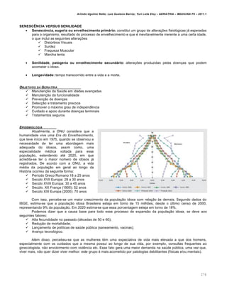 Arlindo Ugulino Netto; Luiz Gustavo Barros; Yuri Leite Eloy – GERIATRIA – MEDICINA P8 – 2011.1
276
SENESCÊNCIA VERSUS SENILIDADE
 Senescência, eugeria ou envelhecimento primário: constitui um grupo de alterações fisiológicas já esperadas
para o organismo, resultado do processo de envelhecimento e que é inevitavelmente inerente a uma certa idade,
o que inclui as seguintes alterações:
 Distúrbios Visuais
 Surdez
 Fraqueza Muscular
 Marcha lenta
 Senilidade, patogeria ou envelhecimento secundário: alterações produzidas pelas doenças que podem
acometer o idoso.
 Longevidade: tempo transcorrido entre a vida e a morte.
OBJETIVOS DA GERIATRIA
 Manutenção da Saúde em idades avançadas
 Manutenção da funcionalidade
 Prevenção de doenças
 Detecção e tratamento precoce
 Promover o máximo grau de independência
 Cuidado e apoio durante doenças terminais
 Tratamentos seguros
EPIDEMIOLOGIA
Atualmente, a ONU considera que a
humanidade vive uma Era do Envelhecimento,
que teve início em 1975, quando se observou a
necessidade de ter uma abordagem mais
adequada do idosos, assim como, uma
especialidade médica voltada para essa
população, estendendo até 2025, em que
acredita-se ter o maior número de idosos já
registrados. De acordo com a ONU, a vida
média da população em geral ao longo da
História ocorreu da seguinte forma:
 Período Greco Romano:18 a 25 anos
 Secúlo XVII Europa: 28 a 30 anos
 Secúlo XVIII Europa: 30 a 45 anos
 Secúlo. XX França (1900): 52 anos
 Secúlo XXI Europa (2000): 70 anos
Com isso, percebe-se um maior crescimento da população idosa com relação às demais. Segundo dados do
IBGE, estima-se que a população idosa Brasileira esteja em torno de 15 milhões, desde o último censo de 2000,
representando 9% da população. Em 2020 estima-se que essa porcentagem esteja em torno de 18%.
Podemos dizer que a causa base para todo esse processo de expansão da população idosa, se deve aos
seguintes fatores:
 Alta fecundidade no passado (décadas de 50 e 60);
 Redução de mortalidade;
 Lançamento de políticas de saúde pública (saneamento, vacinas);
 Avanço tecnológico.
Além disso, percebeu-se que as mulheres têm uma expectativa de vida mais elevada a que dos homens,
especialmente com os cuidados que a mesma possui ao longo de sua vida, por exemplo, consultas frequentes ao
ginecologista, não envolvimento com violência etc. Esse fato gera uma maior demanda na saúde pública, uma vez que,
viver mais, não quer dizer viver melhor: este grupo é mais acometido por patologias debilitantes (físicas e/ou mentais).
 