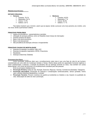 Arlindo Ugulino Netto; Luiz Gustavo Barros; Yuri Leite Eloy – GERIATRIA – MEDICINA P8 – 2011.1
277
PERSPECTIVAS FUTURAS
ESTADO CONJUGAL
 Homens
 Casados: 79,1%
 Separados: 5,6 %
 Vi†vos: 11,7%
 Solteiro: 3,6 %
 Mulheres
 Casados: 40,5%
 Separados: 7 %
 Vi†vos: 45,3%
 Solteiro: 7,1 %
Tais dados mostram que o homem, assim que se separa, tende a procurar uma nova parceira; j€ a mulher, uma
vez vi†va, tende a permanecer solteira.
PRINCIPAIS PROBLEMAS
 Gastos da previd„ncia – aposentadorias e pens•es
 Utiliza‚ƒo de servi‚os p†blicos, como os Hospitais (maior tempo de interna‚ƒo)
 Grande aumento de idosos
 Baixo n…vel s‡cio econ‹mico
 Baixo n…vel educacional
 Alta preval„ncia de doen‚as cr‹nicas e incapacitantes
PRINCIPAIS CAUSAS DE MORTALIDADE
 Doen‚as do aparelho circulat‡rio: IAM, AVC
 Doen‚as do aparelho respirat‡rio: DPOC, Pneumonia
 Neoplasias
 Doen‚as end‡crinas: Diabetes
CONSIDERA•‚ES FINAIS
Como conclusƒo, podemos dizer que o envelhecimento nada mais • que uma fase da vida do ser humano
caracterizada por uma s•rie de mudan‚as mentais e f…sicas. Diante dessa perda da capacidade funcional orgŽnica e
maior predisposi‚ƒo a doen‚as, a atua‚ƒo da Geriatria nƒo se restringe somente ao idoso, mas tamb•m em outras
faixas et€rias, com intuito de promover um envelhecimento saud€vel para tais pessoas.
Entre as principais medidas temos:
 Prevenção Primária: Estilo de vida, Nutri‚ƒo, Exerc…cio, Repouso, Vacinas, Controle da obesidade, Tabagismo.
 Prevenção Secundária: Preven‚ƒo de doen‚as e complica‚•es cardiovasculares, cŽncer (pr‡stata, mama
†tero, pulmƒo) dist†rbios Metab‡licos e nutri‚ƒo
 Prevenção Terciária: Prevenir recidivas de quadros j€ existentes ou tratados e seu impacto na qualidade de
vida, reeduca‚ƒo de estilo de vida e preven‚ƒo.
 