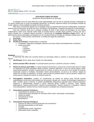 Arlindo Ugulino Netto; Luiz Gustavo Barros; Yuri Leite Eloy – GERIATRIA – MEDICINA P8 – 2011.1
278
MED RESUMOS 2011
NETTO, Arlindo Ugulino; ELOY, Yuri Leite.
GERIATRIA
AVALIAÇÃO CLÍNICA DO IDOSO
(Professora Januária Medeiros de Queiroga)
A avaliação clínica do idoso difere das outras especialidades, pois ela não se restringe somente a realização de
um exame voltada para um grupo de patologias específicas; na Geriatria, espera-se realizar uma avaliação completa da
função orgânica e ainda avaliação do estado mental do paciente.
Além disso, é importante salientar que a avaliação clínica do paciente idoso deve ser multidisciplinar, envolvendo
diversos outros profissionais da saúde tais como: Psicólogos, Fisioterapêutas, Terapeuta Ocupacional, Fonoaudiólogos.
Com isso, podemos dizer que a avaliação completa do Idoso é feita através da abordagem de uma equipe
multidisciplinar, tendo como intenção avaliar todas as funções físicas e mentais desse paciente. A forma com que o
médico geriatra faz a avaliação desses pacientes é denominada de Avaliação Geriátrica Ampla (AGA), que se
diferencia das demais abordagens semiológicas por ser complementada por Escalas de Avaliação voltadas para o idoso.
Em resumo, a AGA consiste, basicamente, na análise dos seguintes parâmetros:
I. Anamnese
II. Exame físico
III. Escalas de Avaliação: complementam a anamnese
 Finalidades: diagnosticar patologias utilizando como base critérios pré-estabelecidos na literatura.
 Avaliar as funções:
Física
Cognitiva
Emocional
Social
ANAMNESE
A anamnese não difere dos conceitos básicos da semiologia médica e, portanto, é composta pelos seguintes
tópicos:
1. Identificação: Nome; Idade; Sexo; Estado civil; Naturalidade.
2. Queixa principal (QP) e duração: é a principal queixa que levou o paciente a procurar o médico.
3. História da doença atual (HDA): é a parte principal da anamnese e costuma ser a chave-mestra para se chegar
ao diagnóstico de certas patologias. Neste momento, devemos determinar o início do sintoma (época, modo,
causa desencadeante), duração, características do sintoma na época em que teve início (caráter do sintoma;
localização corporal e irradiação; intensidade; fatores desencadeantes, de piora ou de melhora; relação da
queixa com funções do organismo), evolução, repercussões do problema sobre a vida do paciente, relação com
outras queixas, situação do sintoma no momento atual; etc.
4. Interrogatório sistemático: constitui um complemento da história da doença atual. Permite levantar
possibilidades e reconhecer enfermidades que não guardam relação com o quadro sintomatológico registrado na
HDA. Também ajuda a confirmar ou afastar possibilidades diagnósticas sugeridas pelos sintomas presentes.
Sugere-se a sistematização proposta a seguir: Sintomas gerais; Cabeça e pescoço; Tórax; Sistema
gastrintestinal; Sistema genitourinário; Sistema hemolinfopoiético; Sistema endócrino e metabólico; Sistema
musculoesquelético; Sistema nervoso; Exame psíquico e avaliação das condições emocionais.
5. Antecedentes pessoais fisiológicos
 Antecedentes de quedas no último ano
 Independência para atividades de vida diária (AVD): banho, alimentação, deambulação;
 Queixa de solidão;
 Antecedente de viuvez
 Aposentadoria
6. Antecedentes Pessoais Patológicos
 Doenças da Infância (embora geralmente não se lembram).
 Doenças apresentadas na vida adulta
 Cirurgias
 Hospitalizações: época, diagnóstico
 Medicações atuais e passadas
 
