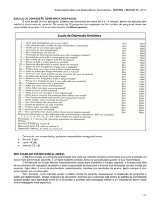 Arlindo Ugulino Netto; Luiz Gustavo Barros; Yuri Leite Eloy – GERIATRIA – MEDICINA P8 – 2011.1
280
ESCALA DE DEPRESSÃO GERIÁTRICA (YESAVAGE)
É uma escala de fácil aplicação, podendo ser executada em cerca de 5 a 15 minutos, sendo ela aplicada pelo
médico e direcionada ao paciente. Ela consta de 30 perguntas com respostas de Sim ou Não. As perguntas devem ser
respondidas de acordo com os acontecimentos da última semana.
De acordo com os resultados, podemos interpretá-los da seguinte forma:
 Normal: 5 (±4)
 Leve: 14 (±6).
 Intensa: 23 (±5).
MINI EXAME DO ESTADO MENTAL (MEEM)
O MEEM consiste em um teste padronizado que pode ser utilizado durante a anamnese para uma avaliação um
pouco mais profunda do paciente. É um teste bastante simples, tanto na sua aplicação quanto na sua interpretação.
O Miniexame do Estado Mental, frequentemente usado para quantificar a função cognitiva, é limitado pela falta
de um elemento de linguagem verdadeiro e pela incapacidade de teste para a maioria das disfunções do lobo frontal, por
exemplo. Além disto, o nível de escolaridade, evidentemente, interfere nos resultados do exame, sendo sempre o bom
senso levado em consideração.
Tem, portanto, como intenção avaliar o estado mental do paciente, baseando-se na realização de perguntas e
testes pré-determinados. O total possível é de 30 pontos; dizemos que o paciente está dentro do padrão de normalidade
quando possui uma pontuação entre 24 a 30 pontos e anormal com pontuação inferior a 24, devendo-se assim iniciar
uma investigação mais específica.
 