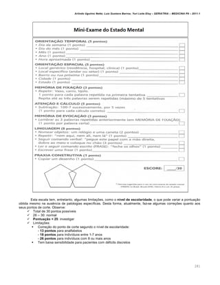 Arlindo Ugulino Netto; Luiz Gustavo Barros; Yuri Leite Eloy – GERIATRIA – MEDICINA P8 – 2011.1
281
Esta escala tem, entretanto, algumas limita‚•es, como o nível de escolaridade, o que pode variar a pontua‚ƒo
obtida mesmo na aus„ncia de patologias espec…ficas. Desta forma, atualmente, faz-se algumas corre‚•es quanto aos
seus pontos de corte. Observe:
 Total de 30 pontos poss…veis
 26 – 30: normal
 Pontuação < 25: investigar
 Limita‚•es:
 Corre‚ƒo do ponto de corte segundo o n…vel de escolaridade:
- 13 pontos para analfabetos
- 18 pontos para indiv…duos entre 1-7 anos
- 26 pontos para indiv…duos com 8 ou mais anos
 Tem baixa sensibilidade para pacientes com d•ficits discretos
 