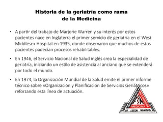 Historia de la geriatría como rama
de la Medicina
● A partir del trabajo de Marjorie Warren y su interés por estos
pacientes nace en Inglaterra el primer servicio de geriatría en el West
Middlesex Hospital en 1935, donde observaron que muchos de estos
pacientes padecían procesos rehabilitables.
● En 1946, el Servicio Nacional de Salud inglés crea la especialidad de
geriatría, iniciando un estilo de asistencia al anciano que se extenderá
por todo el mundo.
● En 1974, la Organización Mundial de la Salud emite el primer informe
técnico sobre «Organización y Planificación de Servicios Geriátricos»
reforzando esta línea de actuación.
 