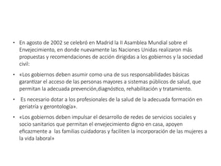 ● En agosto de 2002 se celebró en Madrid la II Asamblea Mundial sobre el
Envejecimiento, en donde nuevamente las Naciones Unidas realizaron más
propuestas y recomendaciones de acción dirigidas a los gobiernos y la sociedad
civil:
● «Los gobiernos deben asumir como una de sus responsabilidades básicas
garantizar el acceso de las personas mayores a sistemas públicos de salud, que
permitan la adecuada prevención,diagnóstico, rehabilitación y tratamiento.
● Es necesario dotar a los profesionales de la salud de la adecuada formación en
geriatría y gerontología».
● «Los gobiernos deben impulsar el desarrollo de redes de servicios sociales y
socio sanitarios que permitan el envejecimiento digno en casa, apoyen
eficazmente a las familias cuidadoras y faciliten la incorporación de las mujeres a
la vida laboral»
 