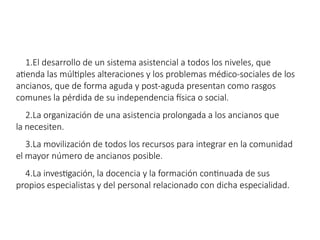 1.El desarrollo de un sistema asistencial a todos los niveles, que
atienda las múltiples alteraciones y los problemas médico-sociales de los
ancianos, que de forma aguda y post-aguda presentan como rasgos
comunes la pérdida de su independencia física o social.
2.La organización de una asistencia prolongada a los ancianos que
la necesiten.
3.La movilización de todos los recursos para integrar en la comunidad
el mayor número de ancianos posible.
4.La investigación, la docencia y la formación continuada de sus
propios especialistas y del personal relacionado con dicha especialidad.
 