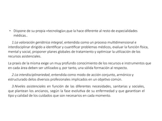 ● Dispone de su propia «tecnología»,que la hace diferente al resto de especialidades
médicas..
1.La valoración geriátrica integral, entendida como un proceso multidimensional e
interdisciplinar dirigido a identificar y cuantificar problemas médicos, evaluar la función física,
mental y social, proponer planes globales de tratamiento y optimizar la utilización de los
recursos asistenciales.
La praxis de la misma exige un muy profundo conocimiento de los recursos e instrumentos que
en cada área deben ser utilizados y, por tanto, una sólida formación al respecto.
2.La interdisciplinariedad, entendida como modo de acción conjunto, armónico y
estructurado delos diversos profesionales implicados en un objetivo común.
3.Niveles asistenciales en función de las diferentes necesidades, sanitarias y sociales,
que plantean los ancianos, según la fase evolutiva de su enfermedad y que garantizan el
tipo y calidad de los cuidados que son necesarios en cada momento.
 