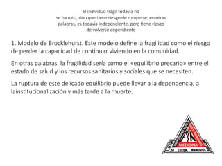 el individuo frágil todavía no
se ha roto, sino que tiene riesgo de romperse; en otras
palabras, es todavía independiente, pero tiene riesgo
de volverse dependiente
1. Modelo de Brocklehurst. Este modelo define la fragilidad como el riesgo
de perder la capacidad de continuar viviendo en la comunidad.
En otras palabras, la fragilidad sería como el «equilibrio precario» entre el
estado de salud y los recursos sanitarios y sociales que se necesiten.
La ruptura de este delicado equilibrio puede llevar a la dependencia, a
lainstitucionalización y más tarde a la muerte.
 