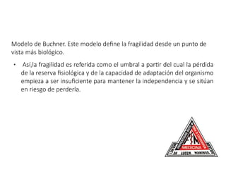 Modelo de Buchner. Este modelo define la fragilidad desde un punto de
vista más biológico.
● Así,la fragilidad es referida como el umbral a partir del cual la pérdida
de la reserva fisiológica y de la capacidad de adaptación del organismo
empieza a ser insuficiente para mantener la independencia y se sitúan
en riesgo de perderla.
 