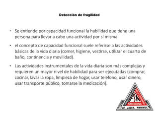 Detección de fragilidad
● Se entiende por capacidad funcional la habilidad que tiene una
persona para llevar a cabo una actividad por sí misma.
● el concepto de capacidad funcional suele referirse a las actividades
básicas de la vida diaria (comer, higiene, vestirse, utilizar el cuarto de
baño, continencia y movilidad).
● Las actividades instrumentales de la vida diaria son más complejas y
requieren un mayor nivel de habilidad para ser ejecutadas (comprar,
cocinar, lavar la ropa, limpieza de hogar, usar teléfono, usar dinero,
usar transporte público, tomarse la medicación).
 