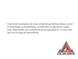 ● Finalmente la presencia de otros síndromes geriátricos clásicos, como
la inmovilidad, la incontinencia, la confusión y la demencia, suelen
estar relacionados con la existencia de discapacidad en sí misma más
que con el riesgo de desarrollarla..
 