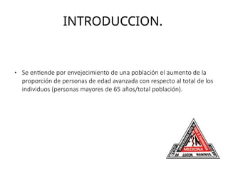 INTRODUCCION.
● Se entiende por envejecimiento de una población el aumento de la
proporción de personas de edad avanzada con respecto al total de los
individuos (personas mayores de 65 años/total población).
 