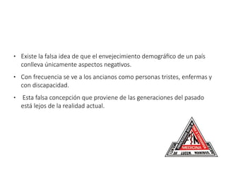 ● Existe la falsa idea de que el envejecimiento demográfico de un país
conlleva únicamente aspectos negativos.
● Con frecuencia se ve a los ancianos como personas tristes, enfermas y
con discapacidad.
● Esta falsa concepción que proviene de las generaciones del pasado
está lejos de la realidad actual.
 
