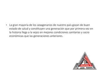 ● La gran mayoría de los sexagenarios de nuestro país gozan de buen
estado de salud y constituyen una generación que por primera vez en
la historia llega a la vejez en mejores condiciones sanitarias y socio
económicas que las generaciones anteriores.
 
