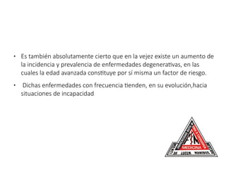 ● Es también absolutamente cierto que en la vejez existe un aumento de
la incidencia y prevalencia de enfermedades degenerativas, en las
cuales la edad avanzada constituye por sí misma un factor de riesgo.
● Dichas enfermedades con frecuencia tienden, en su evolución,hacia
situaciones de incapacidad.
 
