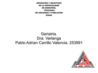 DEFINICIÓN Y OBJETIVOS
DE LA ESPECIALIDAD
DE GERIATRÍA.
TIPOLOGÍA
DE ANCIANOS Y POBLACIÓN
DIANA
Geriatria.
Dra. Verlanga
Pablo Adrian Carrillo Valencia. 253991
 