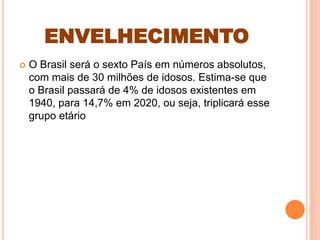 ENVELHECIMENTO
 O Brasil será o sexto País em números absolutos,
com mais de 30 milhões de idosos. Estima-se que
o Brasil passará de 4% de idosos existentes em
1940, para 14,7% em 2020, ou seja, triplicará esse
grupo etário
 