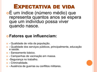 EXPECTATIVA DE VIDA
É um índice (número médio) que
representa quantos anos se espera
que um indivíduo possa viver
quando nasce.
Fatores que influenciam:
 - Qualidade de vida da população.
 - Qualidade dos serviços públicos, principalmente, educação
e saúde.
 - Saneamento básico.
 - Campanhas de vacinação em massa.
 -Segurança no trabalho.
 - Criminalidade.
 - Ausência de guerras ou conflitos militares.
 