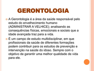 GERONTOLOGIA
 A Gerontologia é a área da saúde responsável pelo
estudo do envelhecimento humano
(ADMINISTRAR A VELHICE); analisando as
consequências físicas, emocionais e sociais que a
idade avançada traz para a vida.
 É um campo de estudo multidisciplinar, em que
profissionais da saúde de diferentes formações
podem contribuir para os estudos de prevenção e
intervenção na saúde do idoso. Sempre com o
objetivo de garantir uma melhor qualidade de vida
para ele.
 