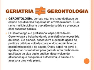 GERIATRIA GERONTOLOGIA
 GERONTOLOGIA, por sua vez, é o ramo dedicado ao
estudo dos diversos aspectos do envelhecimento. É um
ramo multidisciplinar e que além da saúde se preocupa
com aspectos sociais.
 O Gerontólogo é o profissional especializado em
Gerontologia e trabalha dando a assistência necessária
ao idoso. Ele planeja, desenvolve e executa ações de
políticas públicas voltadas para o idoso no âmbito da
assistência social e da saúde. O seu papel no geral é
aperfeiçoar os trabalhos para garantir uma melhoria na
qualidade de vida deste público, desenvolvendo
atividades que busquem a autoestima, a saúde e o
acesso a uma vida plena.
 