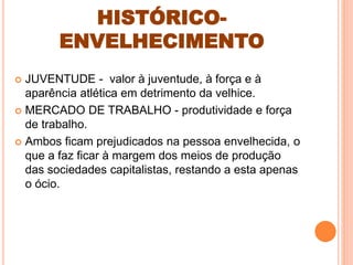 HISTÓRICO-
ENVELHECIMENTO
 JUVENTUDE - valor à juventude, à força e à
aparência atlética em detrimento da velhice.
 MERCADO DE TRABALHO - produtividade e força
de trabalho.
 Ambos ficam prejudicados na pessoa envelhecida, o
que a faz ficar à margem dos meios de produção
das sociedades capitalistas, restando a esta apenas
o ócio.
 