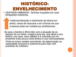HISTÓRICO-
ENVELHECIMENTO
 CENTROS URBANOS - famílias ocupadas em suas
obrigações cotidianas.
institucionalização e isolamento de idosos em
asilos, casas de repousos e em clínicas em que
a pessoa pode ser cuidada por profissionais.
Se para a família é difícil lidar com a situação de se
separar de um idoso, imagina para ele, que deixa a sua
família, sua casa, seus objetos e é colocado em um
ambiente onde pouca coisa lembra a sua individualidade.
Pode se tornar modelo excludente, de deterioração na
capacidade funcional e autonomia para lidar com
questões do cotidiano.
 
