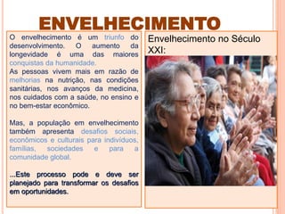 O envelhecimento é um triunfo do
desenvolvimento. O aumento da
longevidade é uma das maiores
conquistas da humanidade.
As pessoas vivem mais em razão de
melhorias na nutrição, nas condições
sanitárias, nos avanços da medicina,
nos cuidados com a saúde, no ensino e
no bem-estar econômico.
Mas, a população em envelhecimento
também apresenta desafios sociais,
econômicos e culturais para indivíduos,
famílias, sociedades e para a
comunidade global.
...Este processo pode e deve ser
planejado para transformar os desafios
em oportunidades.
Envelhecimento no Século
XXI:
Celebração e Desafio
ENVELHECIMENTO
 