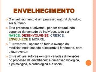 ENVELHECIMENTO
 O envelhecimento é um processo natural de todo o
ser humano.
 Este processo é universal, por ser natural, não
depende da vontade do indivíduo, todo ser
NASCE, DESENVOLVE-SE, CRESCE,
ENVELHECE E MORRE.
 É irreversível, apesar de todo o avanço da
medicina nada impede o inexorável fenômeno, nem
o faz reverter.
 Entre alguns autores existem variadas dimensões
no processo de envelhecer: a dimensão biológica,
a psicológica, a cronológica e a social.
 