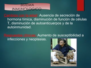 SISTEMA 
INMUNOLOGICO 
Cambios con la edad: Ausencia de secreción de 
hormona tímica, disminución de función de células 
T, disminución de autoanticuerpos y de la 
autoinmunidad. 
Respuestas clínicas: Aumento de susceptibilidad a 
infecciones y neoplasias. 
 