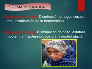 SISTEMA REGULADOR 
Cambios con la edad: Disminución de agua corporal 
total, disminución de la homeostasis 
Respuestas clínicas: Disminución de peso, estatura, 
hipotermia, hipotensión postural y deshidratación. 
 