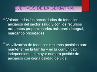 OBJETIVOS DE LA GERIATRIA 
Valorar todas las necesidades de todos los 
ancianos del sector salud y con los recursos 
existentes proporcionarles asistencia integral, 
marcando prioridades. 
Movilización de todos los recursos posibles para 
mantener en la familia y en la comunidad 
independiente el mayor numero posible de 
ancianos con digna calidad de vida. 
 