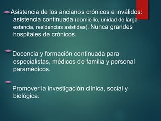 Asistencia de los ancianos crónicos e inválidos: 
asistencia continuada (domicilio, unidad de larga 
estancia, residencias asistidas). Nunca grandes 
hospitales de crónicos. 
Docencia y formación continuada para 
especialistas, médicos de familia y personal 
paramédicos. 
Promover la investigación clínica, social y 
biológica. 
 