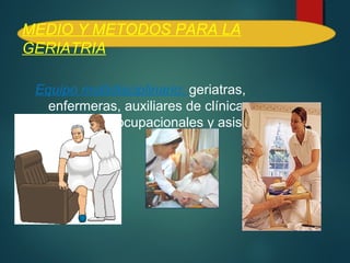MEDIO Y METODOS PARA LA 
GERIATRIA 
Equipo multidisciplinario: geriatras, 
enfermeras, auxiliares de clínica, 
terapeutas ocupacionales y asistentes 
sociales. 
 