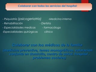 Colaborar con todos los servicios del hospital: 
- Psiquiatría (psicogeriatría) -Medicina interna 
- Rehabilitación - Dietista 
- Especialidades medicas - farmacólogo 
-Especialidades quirúrgicas clínico 
Colaborar ccoonn llooss mmééddiiccooss ddee llaa ffaammiilliiaa 
((mmeeddiicciinnaa pprreevveennttiivvaa,, tteemmaass mmoonnooggrrááffiiccooss,, vvaalloorraacciióónn 
ccoonnjjuunnttaa eenn ddoommiicciilliioo,, cceennttrroo ddee ssaalluudd,, hhoossppiittaall ,, 
pprroobblleemmaass ssoocciiaalleess)) 
 
