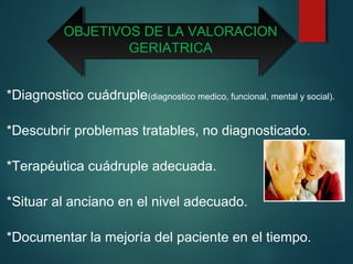 OBJETIVOS DE LA VALORACION 
GERIATRICA 
*Diagnostico cuádruple(diagnostico medico, funcional, mental y social). 
*Descubrir problemas tratables, no diagnosticado. 
*Terapéutica cuádruple adecuada. 
*Situar al anciano en el nivel adecuado. 
*Documentar la mejoría del paciente en el tiempo. 
 
