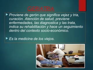 GERIATRIA 
 Proviene de gerón que significa vejez y tria, 
curación. Atención de salud, previene 
enfermedades, las diagnostica y las trata, 
indica su rehabilitación y hace un seguimiento 
dentro del contexto socio-económico. 
 Es la medicina de los viejos. 
 