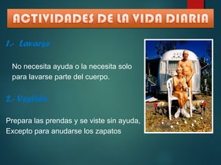 1.- Lavarse 
No necesita ayuda o la necesita solo 
para lavarse parte del cuerpo. 
2.- Vestido 
Prepara las prendas y se viste sin ayuda, 
Excepto para anudarse los zapatos 
 
